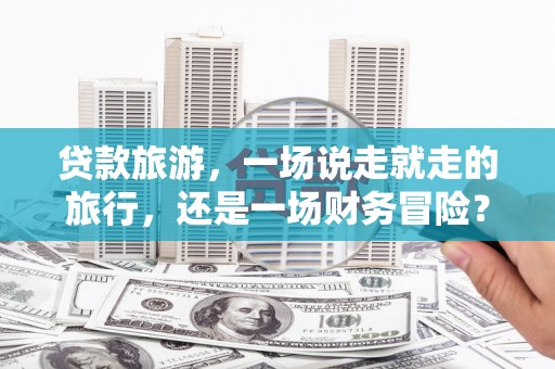 青阳贷款旅游，一场说走就走的旅行，还是一场财务冒险？
