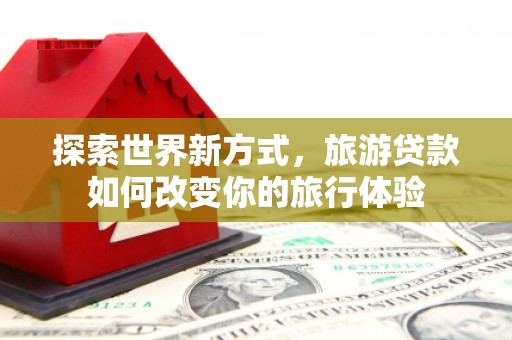 青阳探索世界新方式，旅游贷款如何改变你的旅行体验