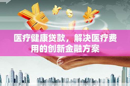 青阳医疗健康贷款，解决医疗费用的创新金融方案