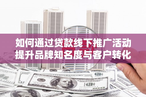 青阳如何通过贷款线下推广活动提升品牌知名度与客户转化率