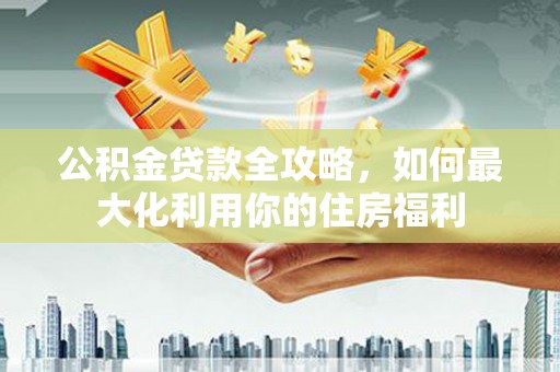 青阳公积金贷款全攻略，如何最大化利用你的住房福利
