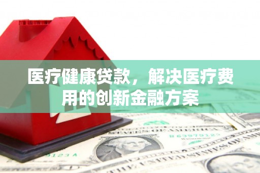 青阳医疗健康贷款，解决医疗费用的创新金融方案